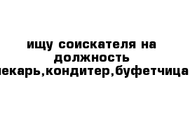 ищу соискателя на должность пекарь,кондитер,буфетчица